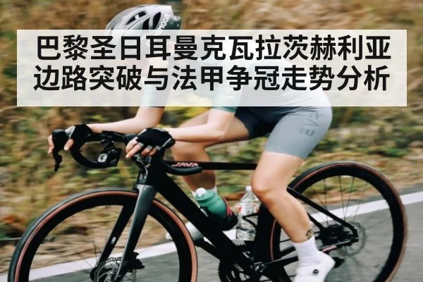 巴黎圣日耳曼克瓦拉茨赫利亚边路突破与法甲争冠走势分析