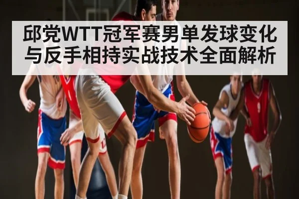 邱党WTT冠军赛男单发球变化与反手相持实战技术全面解析