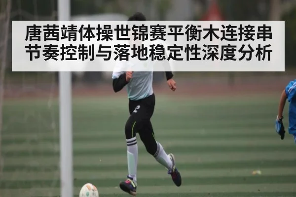 唐茜靖体操世锦赛平衡木连接串节奏控制与落地稳定性深度分析